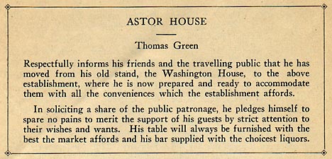ASTOR HOUSE Thomas Green Respectfully informs his friends 
		and the travelling public that he has moved from his old stand, 
		the Washington House, to the above establishment, where he is now 
		prepared and ready to accommodate them with all the conveniences 
		which the establishment affords. In soliciting a share of the 
		public patronage, he pledges himself to spare no pains to merit 
		the support of his guests by strict attention to their wishes 
		and wants. His table will always be furnished with the best the 
		market affords and his bar supplied with the choicest liquors.